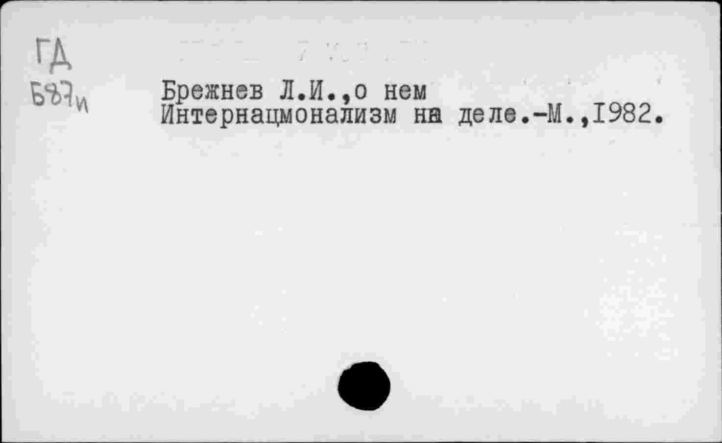 ﻿ГД
Брежнев Л.И.,о нем
Интернационализм на деле.-М.,1982.